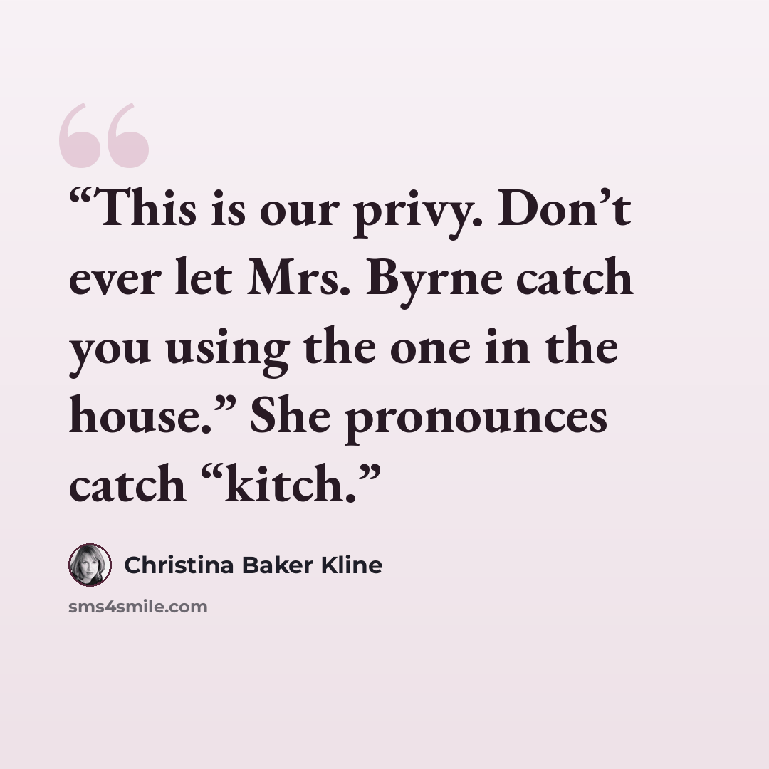“This is our privy. Don’t ever let Mrs. Byrne catch you using the one in the house.” She pronounces catch “kitch.” quote by Christina Baker Kline