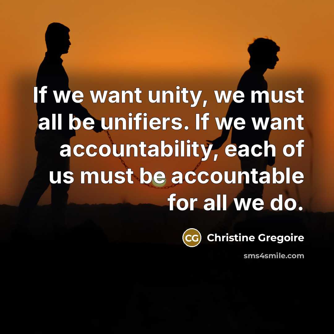 “If we want unity, we must all be unifiers. If we want accountability, each of us must be accountable for all we do.” quote by Christine Gregoire