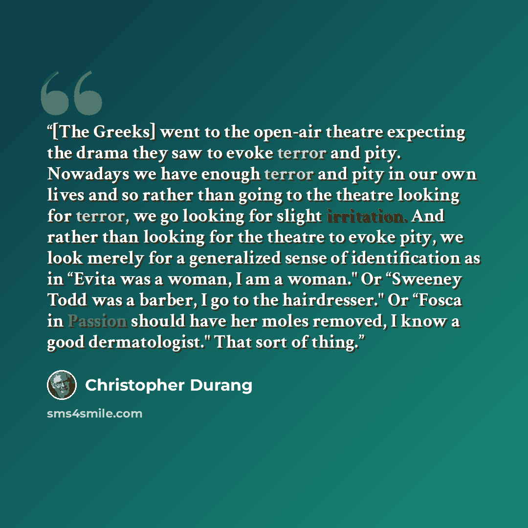 “[The Greeks] went to the open-air theatre expecting the drama they saw to evoke terror and pity. Nowadays we have enough terror and pity in our own lives and so rather than going to the theatre looking for terror, we go looking for slight irritation. And rather than looking for the theatre to…” quote by Christopher Durang