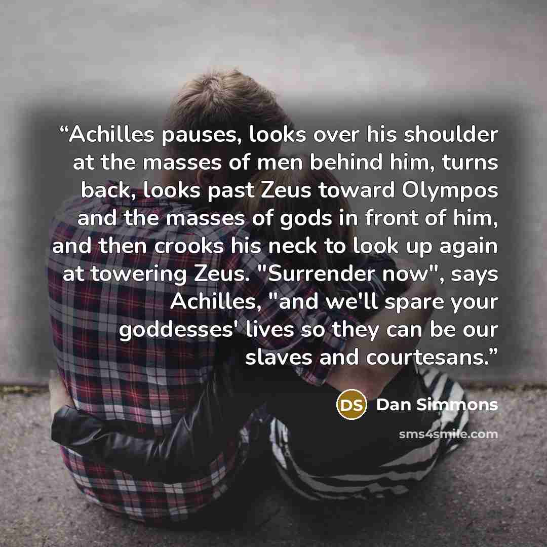 “Achilles pauses, looks over his shoulder at the masses of men behind him, turns back, looks past Zeus toward Olympos and the masses of gods in front of him, and then crooks his neck to look up again at towering Zeus. "Surrender now", says Achilles, "and we'll spare your goddesses' lives so they…” quote by Dan Simmons