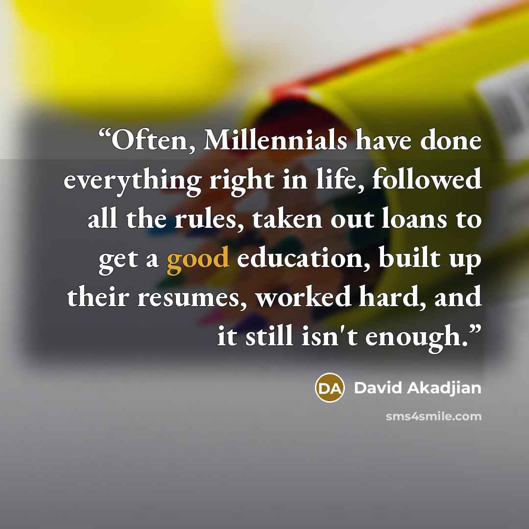 “Often, Millennials have done everything right in life, followed all the rules, taken out loans to get a good education, built up their resumes, worked hard, and it still isn't enough.” quote by David Akadjian