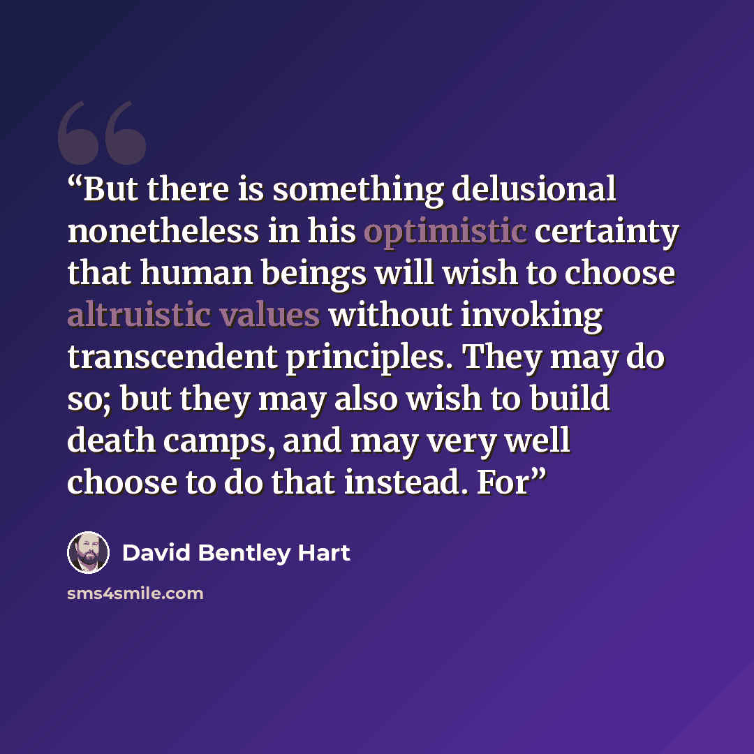 “But there is something delusional nonetheless in his optimistic certainty that human beings will wish to choose altruistic values without invoking transcendent principles. They may do so; but they may also wish to build death camps, and may very well choose to do that instead. For” quote by David Bentley Hart