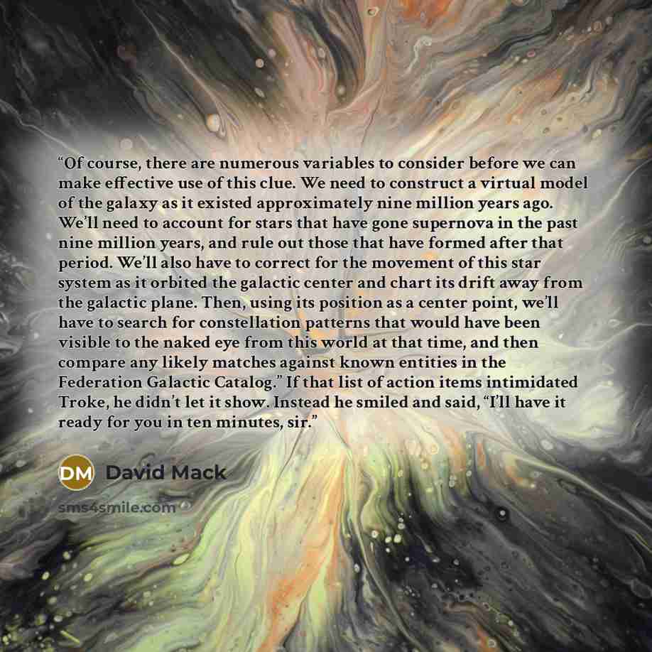 “Of course, there are numerous variables to consider before we can make effective use of this clue. We need to construct a virtual model of the galaxy as it existed approximately nine million years ago. We’ll need to account for stars that have gone supernova in the past nine million years, and…” quote by David Mack