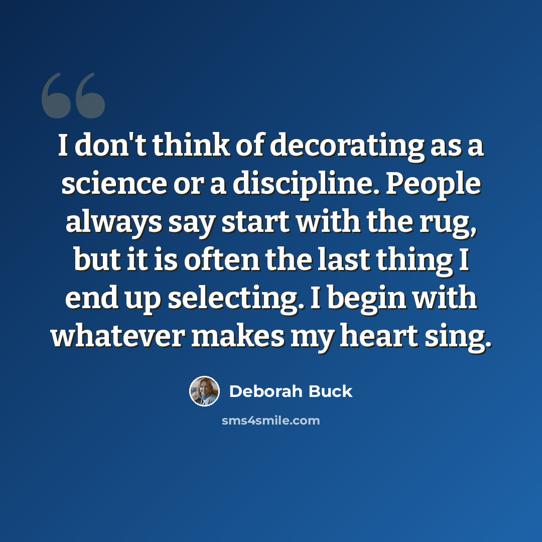 “I don't think of decorating as a science or a discipline. People always say start with the rug, but it is often the last thing I end up selecting. I begin with whatever makes my heart sing.” quote by Deborah Buck