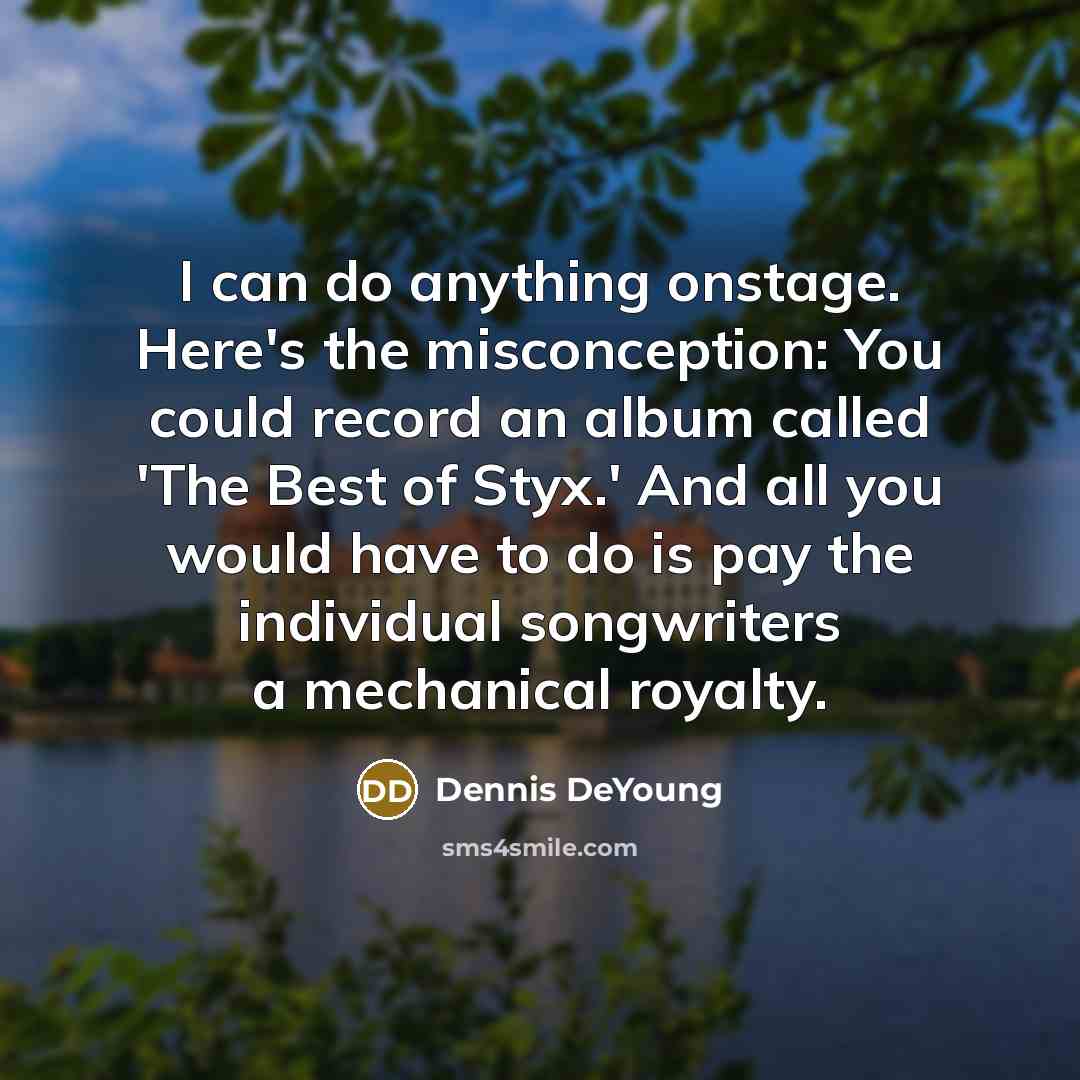 “I can do anything onstage. Here's the misconception: You could record an album called 'The Best of Styx.' And all you would have to do is pay the individual songwriters a mechanical royalty.” quote by Dennis DeYoung