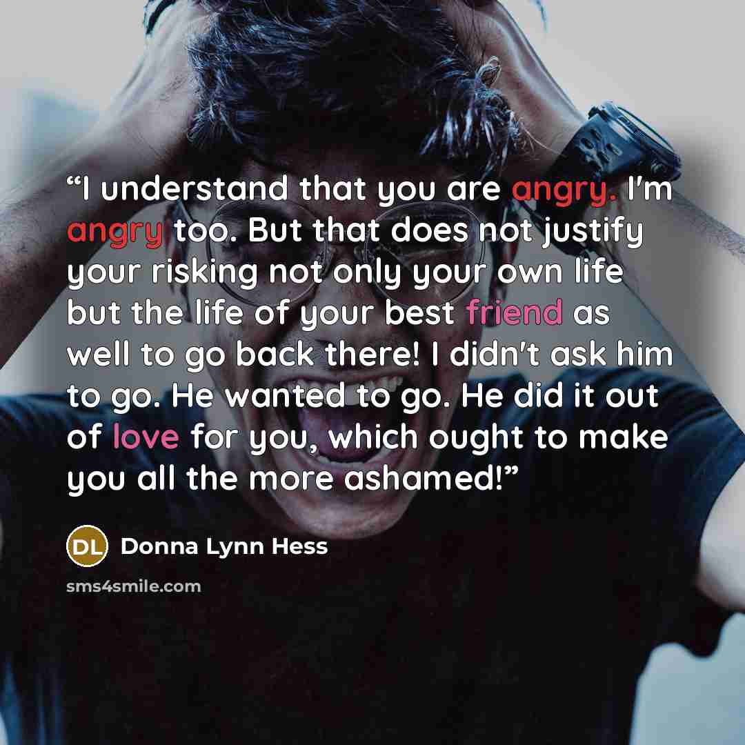 “I understand that you are angry. I'm angry too. But that does not justify your risking not only your own life but the life of your best friend as well to go back there! I didn't ask him to go. He wanted to go. He did it out of love for you, which ought to make you all the more ashamed!” quote by Donna Lynn Hess