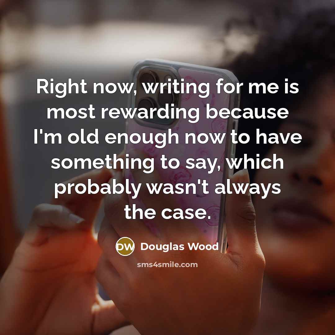 “Right now, writing for me is most rewarding because I'm old enough now to have something to say, which probably wasn't always the case.” quote by Douglas Wood