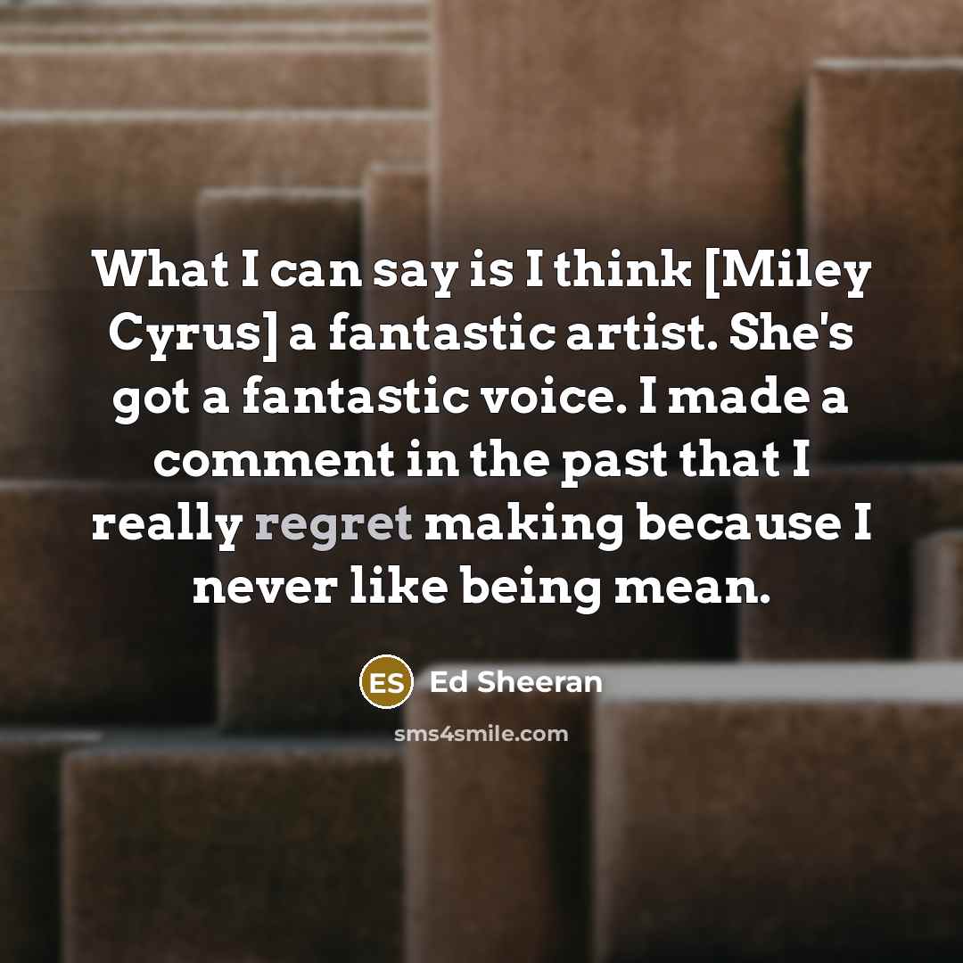 “What I can say is I think [Miley Cyrus] a fantastic artist. She's got a fantastic voice. I made a comment in the past that I really regret making because I never like being mean.” quote by Ed Sheeran