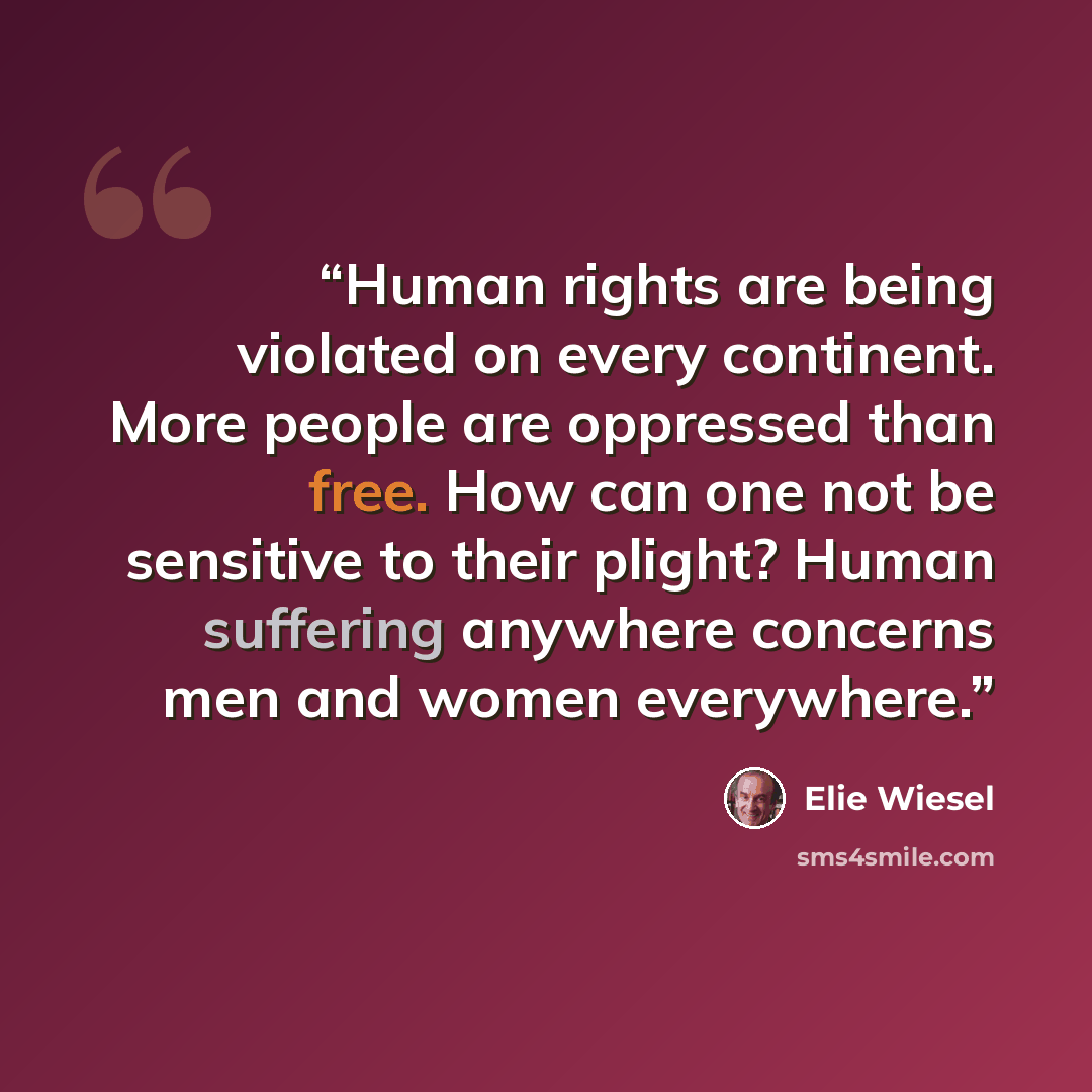 “Human rights are being violated on every continent. More people are oppressed than free. How can one not be sensitive to their plight? Human suffering anywhere concerns men and women everywhere.” quote by Elie Wiesel
