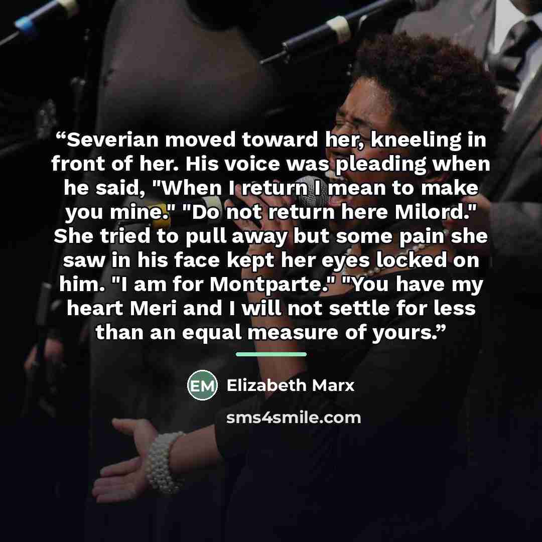 “Severian moved toward her, kneeling in front of her. His voice was pleading when he said, "When I return I mean to make you mine." "Do not return here Milord." She tried to pull away but some pain she saw in his face kept her eyes locked on him. "I am for Montparte." "You have my heart Meri and I…” quote by Elizabeth Marx