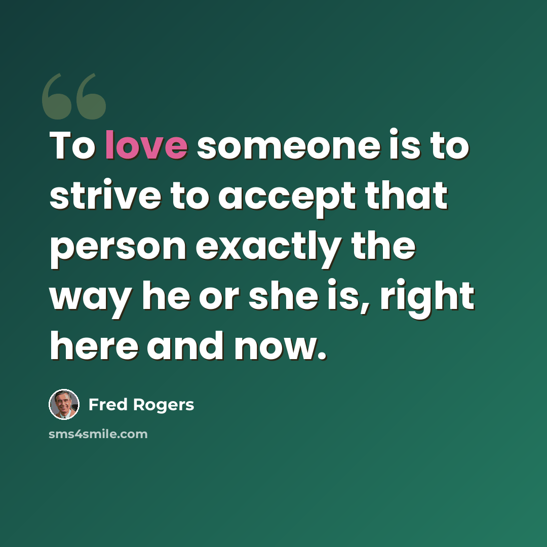 “To love someone is to strive to accept that person exactly the way he or she is, right here and now.” quote by Fred Rogers