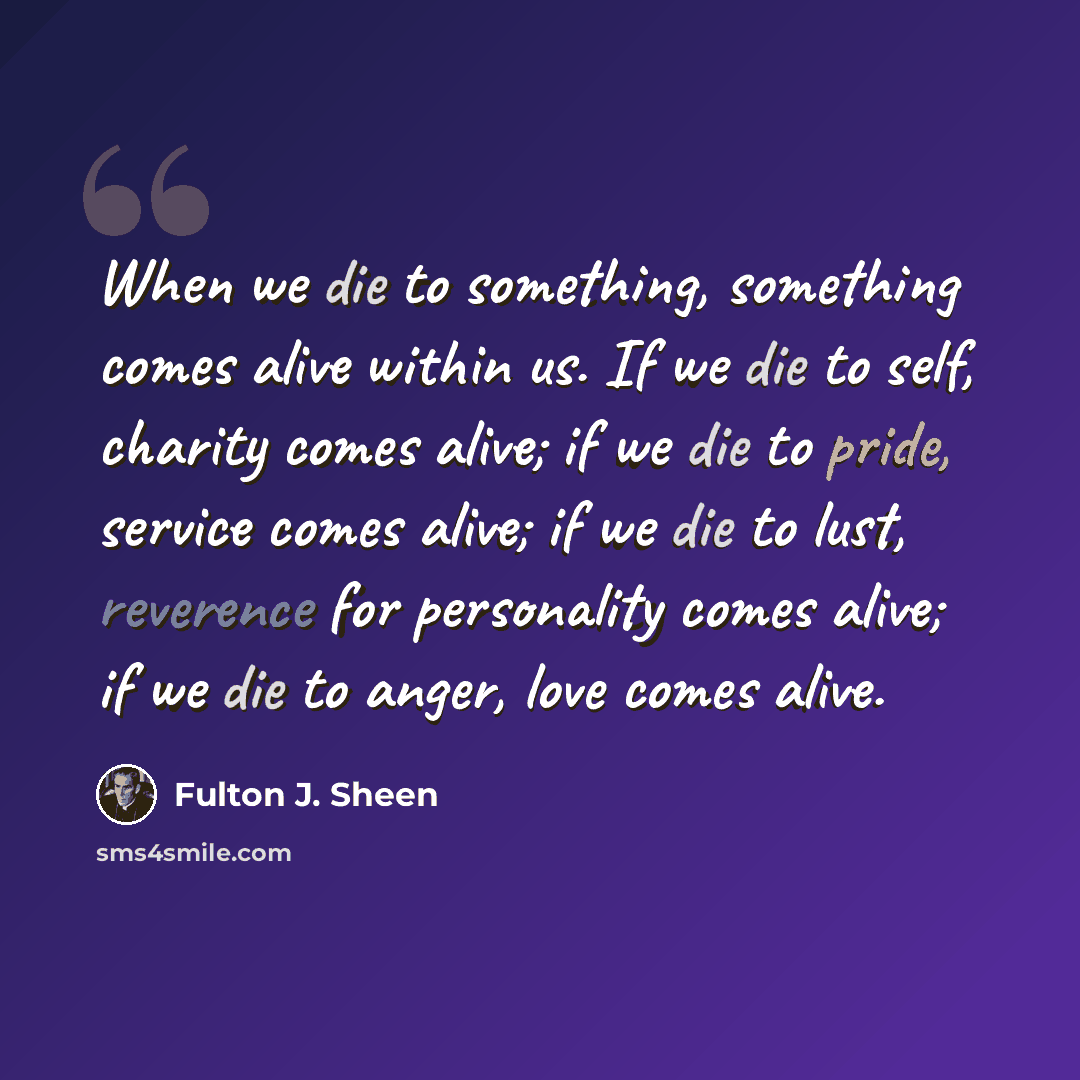 “When we die to something, something comes alive within us. If we die to self, charity comes alive; if we die to pride, service comes alive; if we die to lust, reverence for personality comes alive; if we die to anger, love comes alive.” quote by Fulton J. Sheen