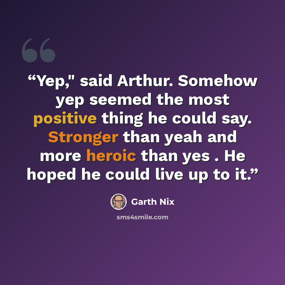 “Yep," said Arthur. Somehow yep seemed the most positive thing he could say. Stronger than yeah and more heroic than yes . He hoped he could live up to it.” quote by Garth Nix