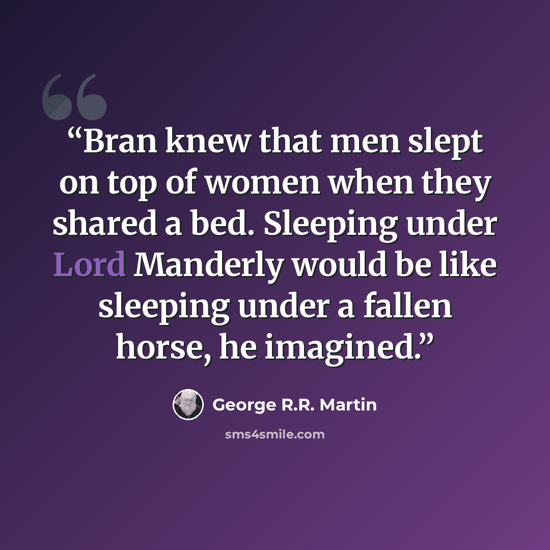 “Bran knew that men slept on top of women when they shared a bed. Sleeping under Lord Manderly would be like sleeping under a fallen horse, he imagined.” quote by George R.R. Martin