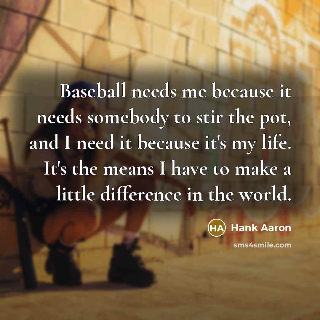 “Baseball needs me because it needs somebody to stir the pot, and I need it because it's my life. It's the means I have to make a little difference in the world.” quote by Hank Aaron