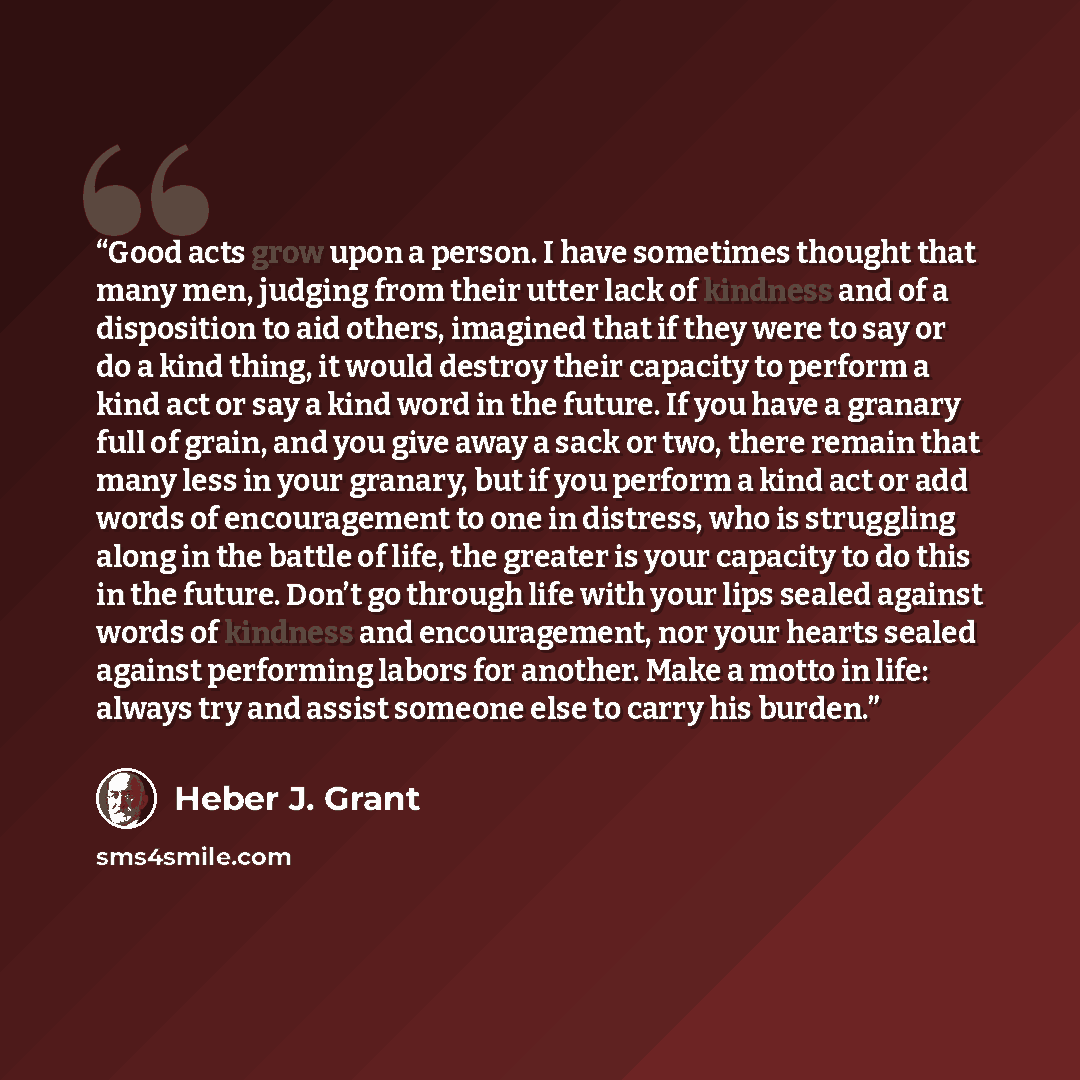 “Good acts grow upon a person. I have sometimes thought that many men, judging from their utter lack of kindness and of a disposition to aid others, imagined that if they were to say or do a kind thing, it would destroy their capacity to perform a kind act or say a kind word in the future. If you…” quote by Heber J. Grant