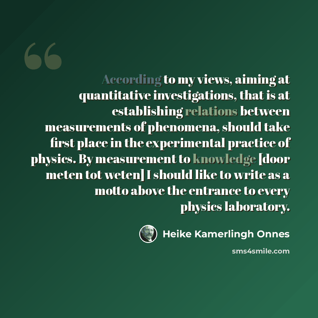“According to my views, aiming at quantitative investigations, that is at establishing relations between measurements of phenomena, should take first place in the experimental practice of physics. By measurement to knowledge [door meten tot weten] I should like to write as a motto above the…” quote by Heike Kamerlingh Onnes