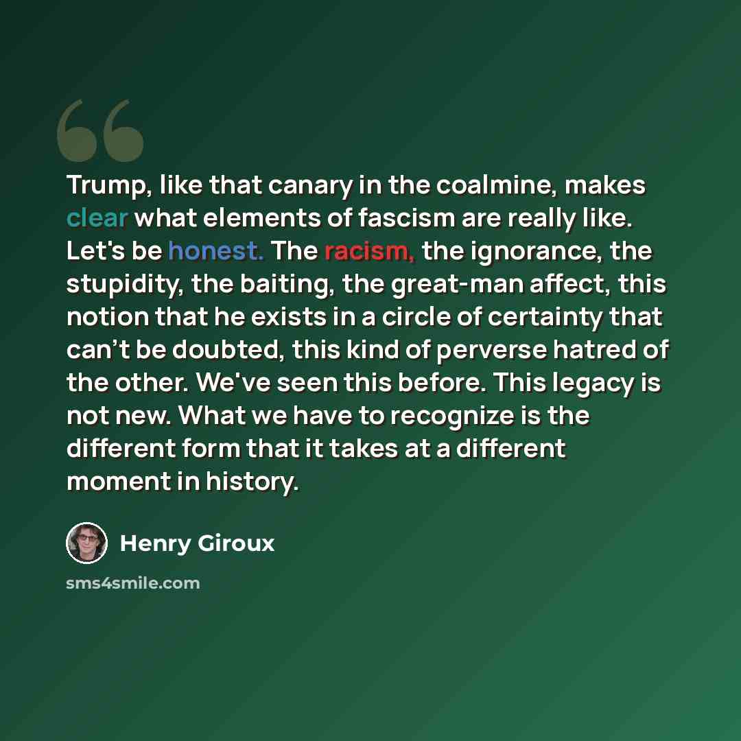 “Trump, like that canary in the coalmine, makes clear what elements of fascism are really like. Let's be honest. The racism, the ignorance, the stupidity, the baiting, the great-man affect, this notion that he exists in a circle of certainty that can't be doubted, this kind of perverse hatred of…” quote by Henry Giroux