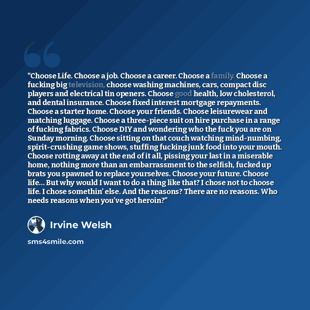 “Choose Life. Choose a job. Choose a career. Choose a family. Choose a fucking big television, choose washing machines, cars, compact disc players and electrical tin openers. Choose good health, low cholesterol, and dental insurance. Choose fixed interest mortgage repayments. Choose a starter home…” quote by Irvine Welsh