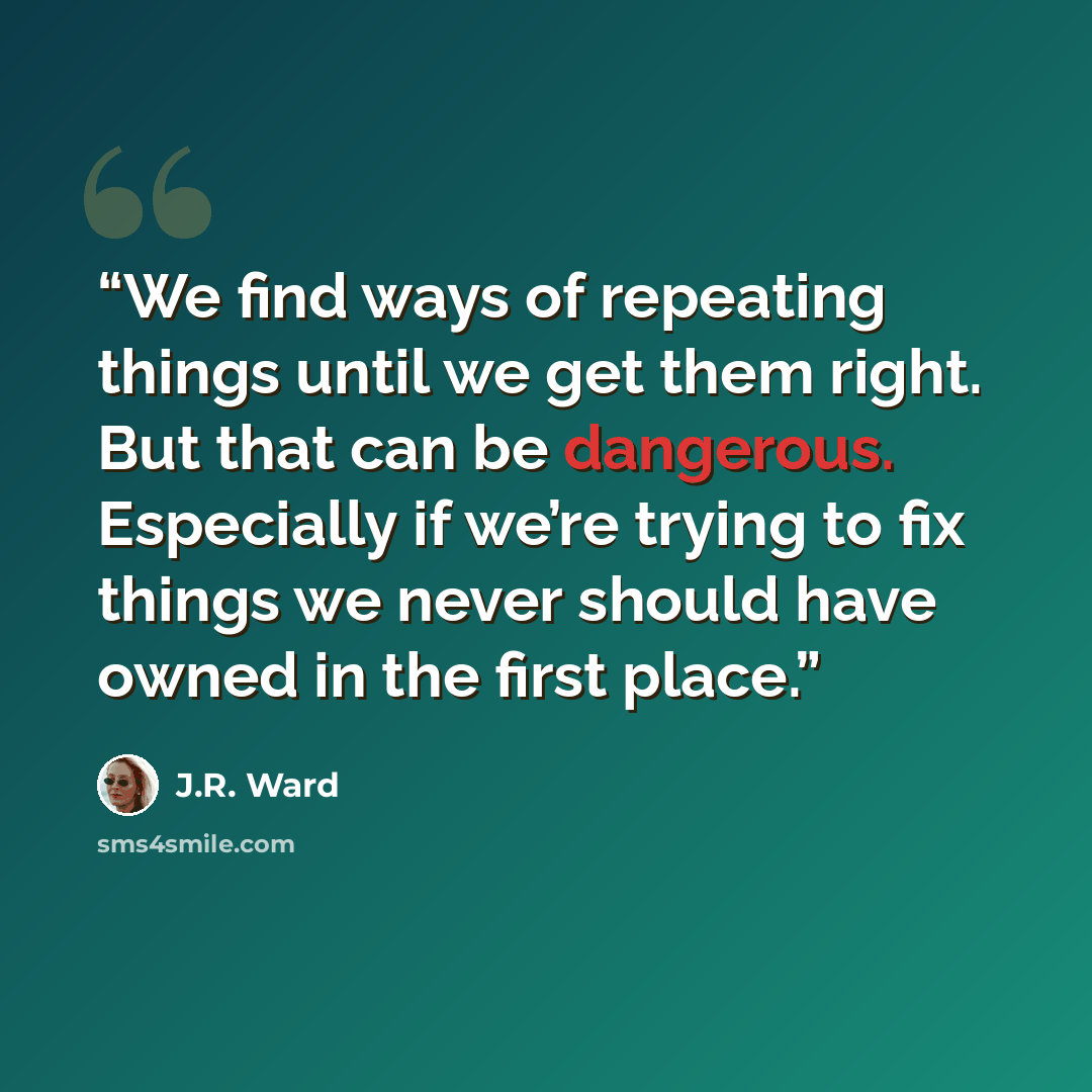“We find ways of repeating things until we get them right. But that can be dangerous. Especially if we’re trying to fix things we never should have owned in the first place.” quote by J.R. Ward