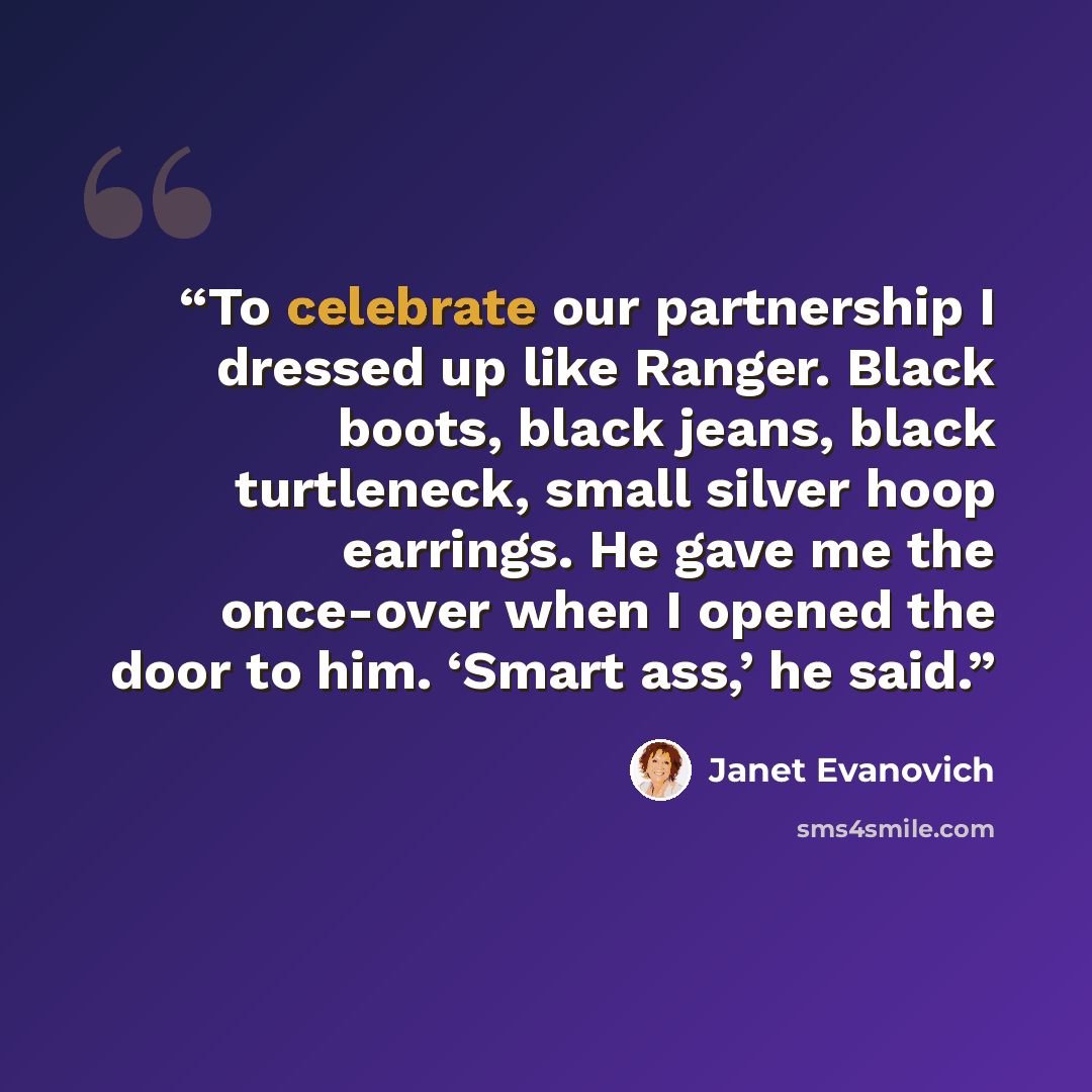 “To celebrate our partnership I dressed up like Ranger. Black boots, black jeans, black turtleneck, small silver hoop earrings. He gave me the once-over when I opened the door to him. ‘Smart ass,’ he said.” quote by Janet Evanovich