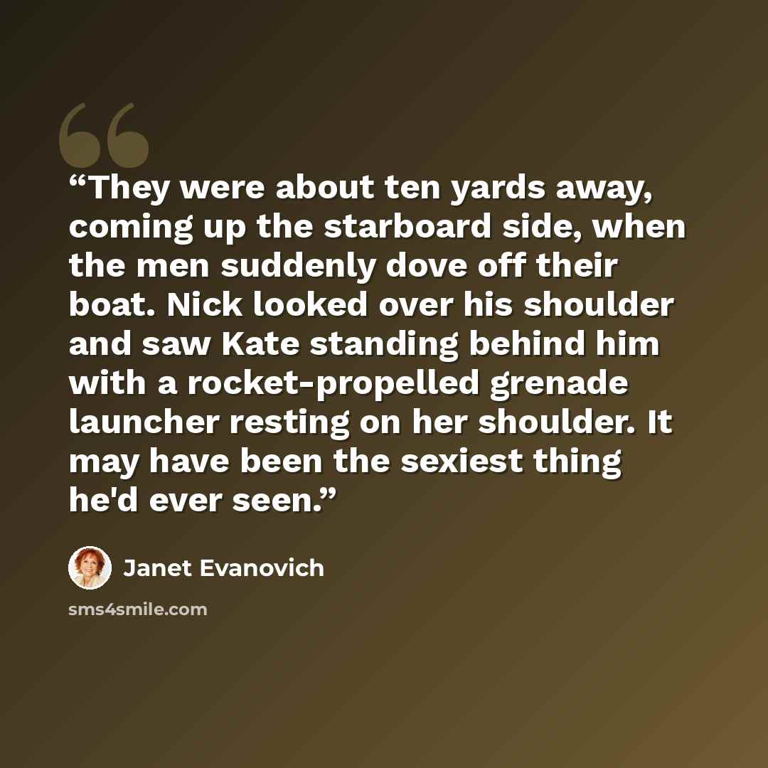 “They were about ten yards away, coming up the starboard side, when the men suddenly dove off their boat. Nick looked over his shoulder and saw Kate standing behind him with a rocket-propelled grenade launcher resting on her shoulder. It may have been the sexiest thing he'd ever seen.” quote by Janet Evanovich
