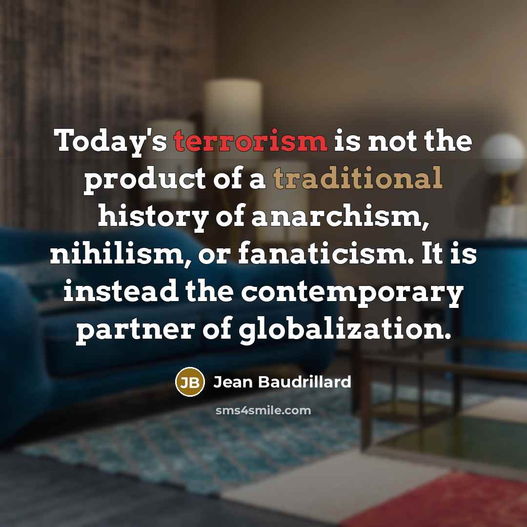 “Today's terrorism is not the product of a traditional history of anarchism, nihilism, or fanaticism. It is instead the contemporary partner of globalization.” quote by Jean Baudrillard