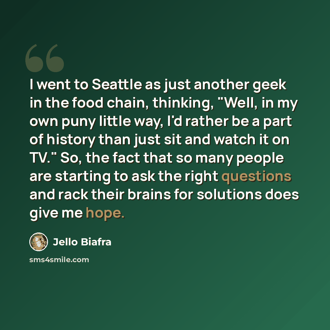 “I went to Seattle as just another geek in the food chain, thinking, "Well, in my own puny little way, I'd rather be a part of history than just sit and watch it on TV." So, the fact that so many people are starting to ask the right questions and rack their brains for solutions does give me hope.” quote by Jello Biafra