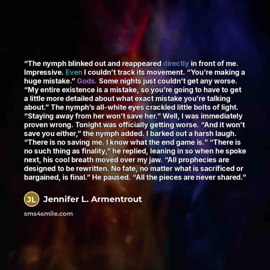 “The nymph blinked out and reappeared directly in front of me. Impressive. Even I couldn’t track its movement. “You’re making a huge mistake.” Gods. Some nights just couldn’t get any worse. “My entire existence is a mistake, so you’re going to have to get a little more detailed about what exact…” quote by Jennifer L. Armentrout