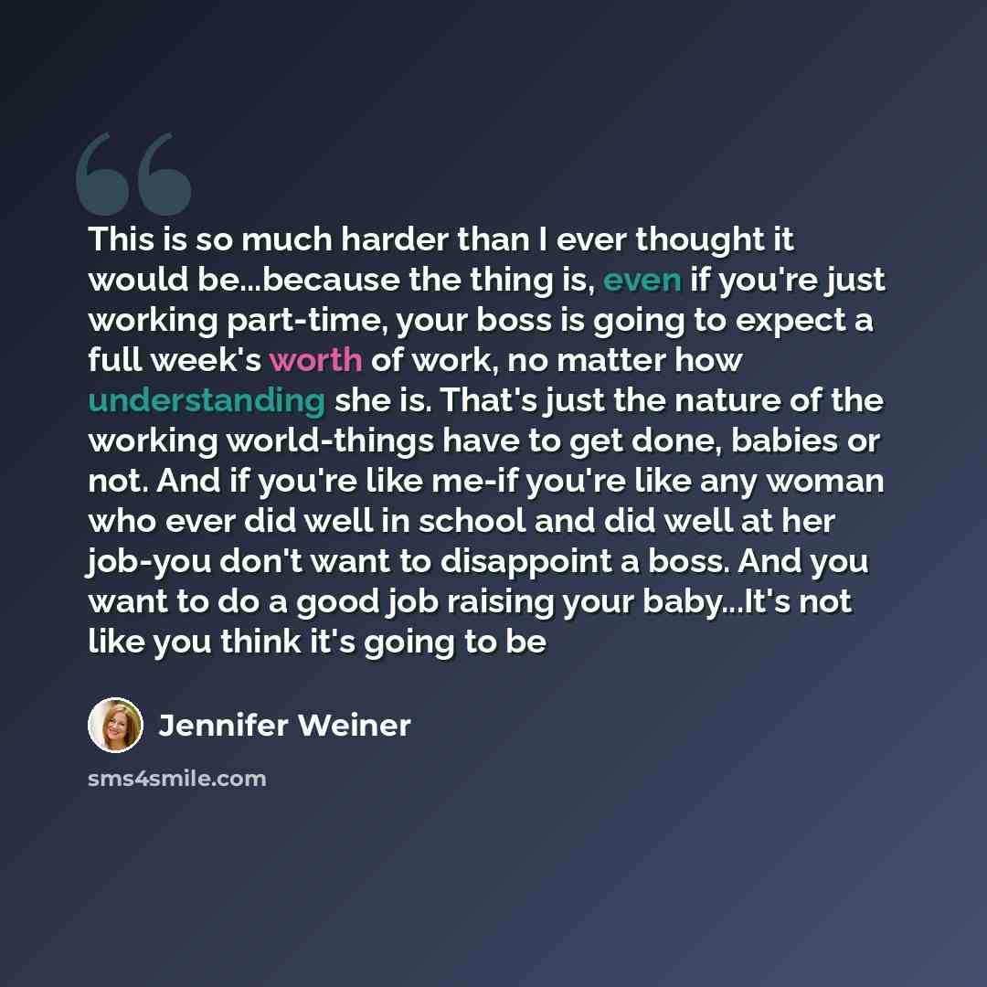 “This is so much harder than I ever thought it would be...because the thing is, even if you're just working part-time, your boss is going to expect a full week's worth of work, no matter how understanding she is. That's just the nature of the working world-things have to get done, babies or not…” quote by Jennifer Weiner