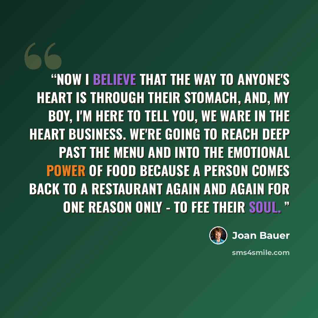 “now i believe that the way to anyone's heart is through their stomach, and, my boy, i'm here to tell you, we ware in the heart business. we're going to reach deep past the menu and into the emotional power of food because a person comes back to a restaurant again and again for one reason only - to…” quote by Joan Bauer