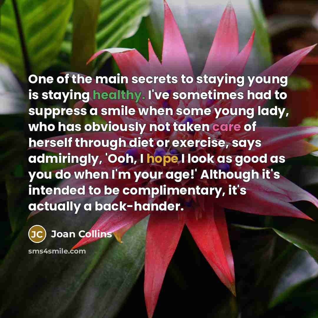 “One of the main secrets to staying young is staying healthy. I've sometimes had to suppress a smile when some young lady, who has obviously not taken care of herself through diet or exercise, says admiringly, 'Ooh, I hope I look as good as you do when I'm your age!' Although it's intended to be…” quote by Joan Collins