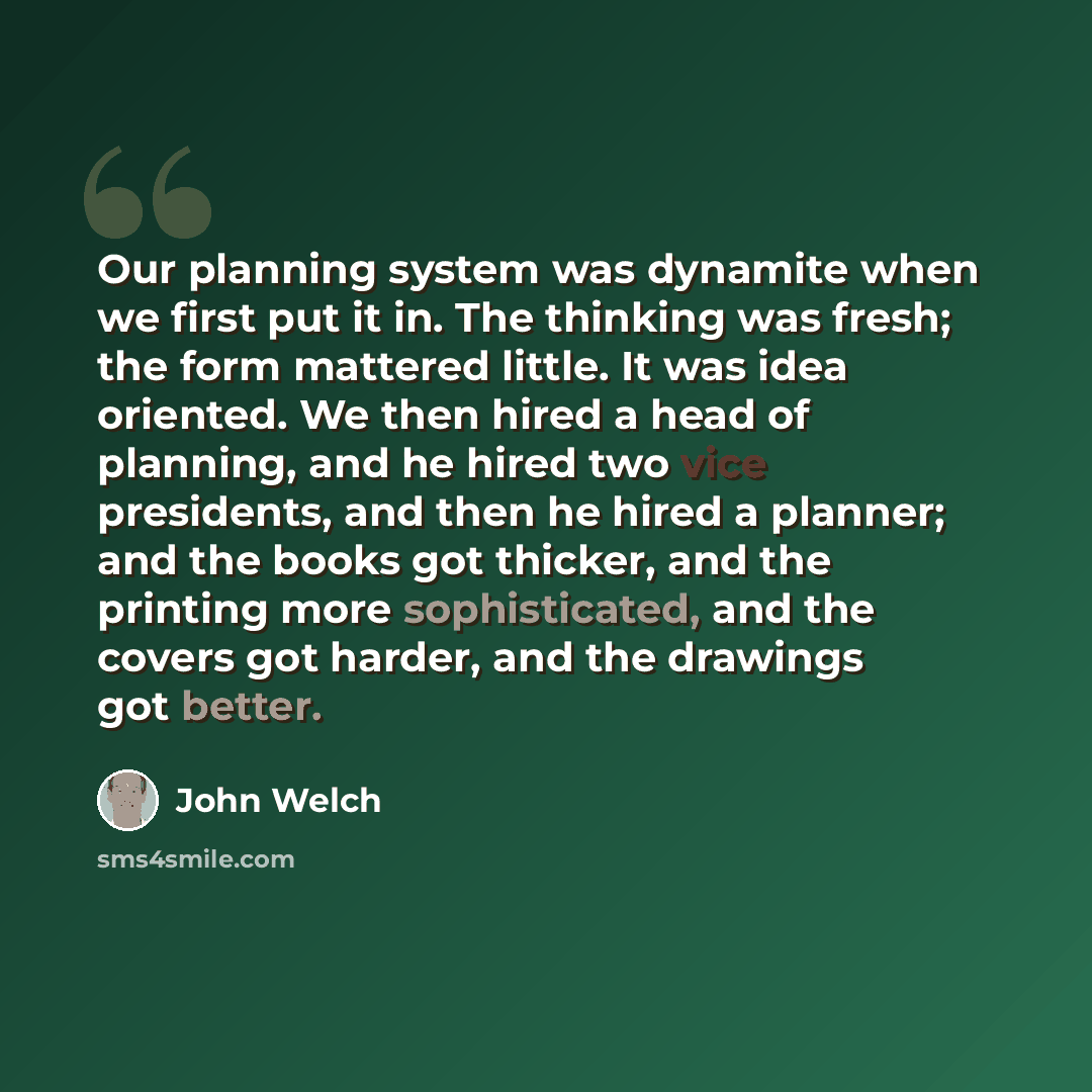 “Our planning system was dynamite when we first put it in. The thinking was fresh; the form mattered little. It was idea oriented. We then hired a head of planning, and he hired two vice presidents, and then he hired a planner; and the books got thicker, and the printing more sophisticated, and the…” quote by John Welch