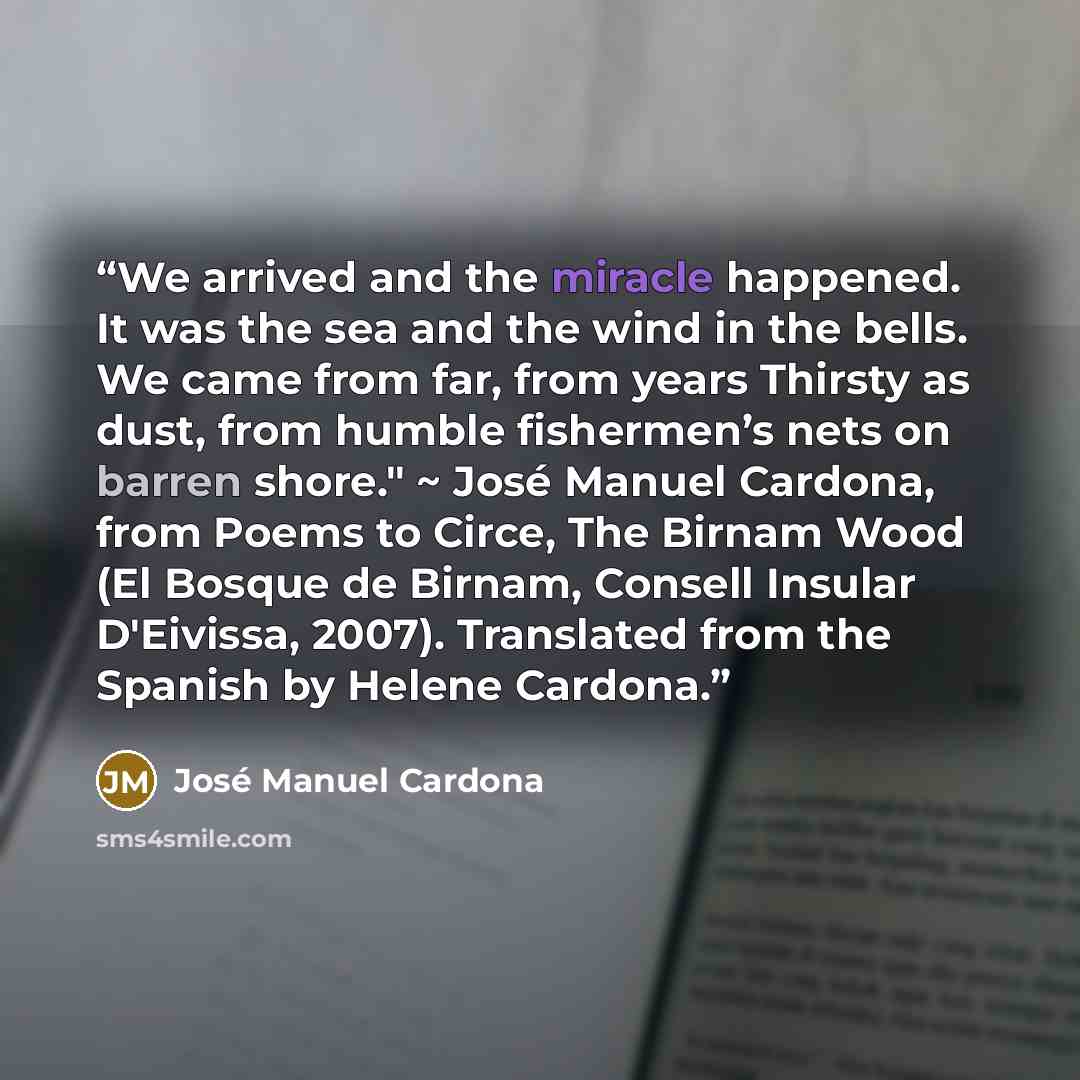 “We arrived and the miracle happened. It was the sea and the wind in the bells. We came from far, from years Thirsty as dust, from humble fishermen’s nets on barren shore." ~ José Manuel Cardona, from Poems to Circe, The Birnam Wood (El Bosque de Birnam, Consell Insular D'Eivissa, 2007). Translated…” quote by José Manuel Cardona