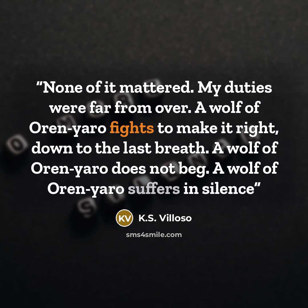 “None of it mattered. My duties were far from over. A wolf of Oren-yaro fights to make it right, down to the last breath. A wolf of Oren-yaro does not beg. A wolf of Oren-yaro suffers in silence” quote by K.S. Villoso
