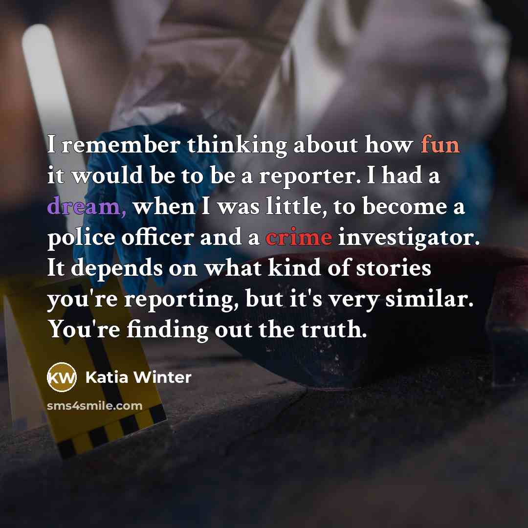 “I remember thinking about how fun it would be to be a reporter. I had a dream, when I was little, to become a police officer and a crime investigator. It depends on what kind of stories you're reporting, but it's very similar. You're finding out the truth.” quote by Katia Winter