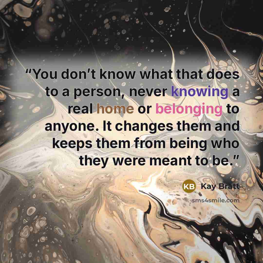 “You don’t know what that does to a person, never knowing a real home or belonging to anyone. It changes them and keeps them from being who they were meant to be.” quote by Kay Bratt
