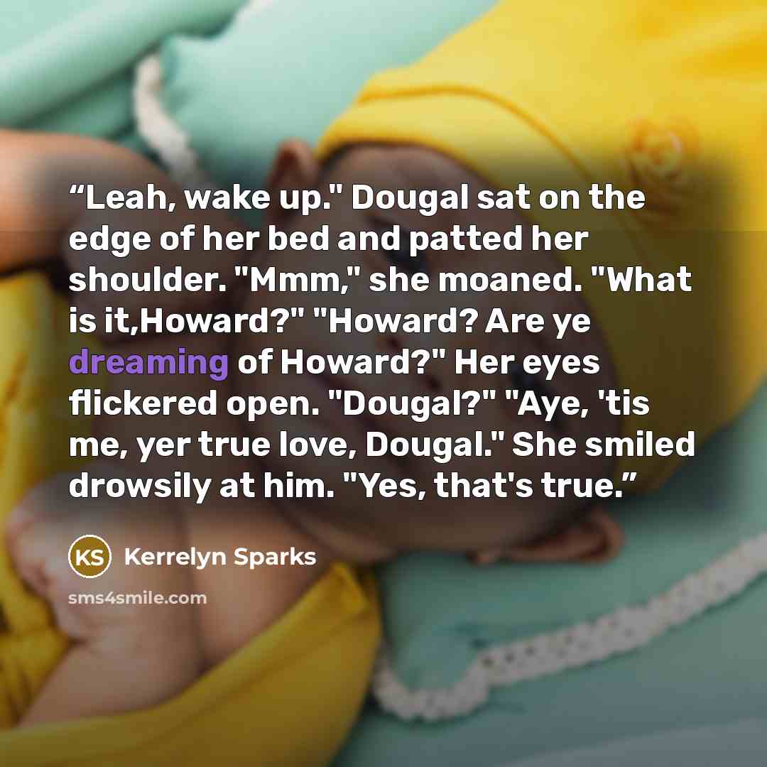 “Leah, wake up." Dougal sat on the edge of her bed and patted her shoulder. "Mmm," she moaned. "What is it,Howard?" "Howard? Are ye dreaming of Howard?" Her eyes flickered open. "Dougal?" "Aye, 'tis me, yer true love, Dougal." She smiled drowsily at him. "Yes, that's true.” quote by Kerrelyn Sparks
