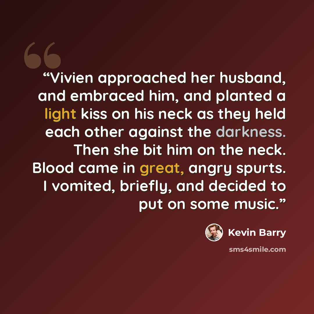 “Vivien approached her husband, and embraced him, and planted a light kiss on his neck as they held each other against the darkness. Then she bit him on the neck. Blood came in great, angry spurts. I vomited, briefly, and decided to put on some music.” quote by Kevin Barry