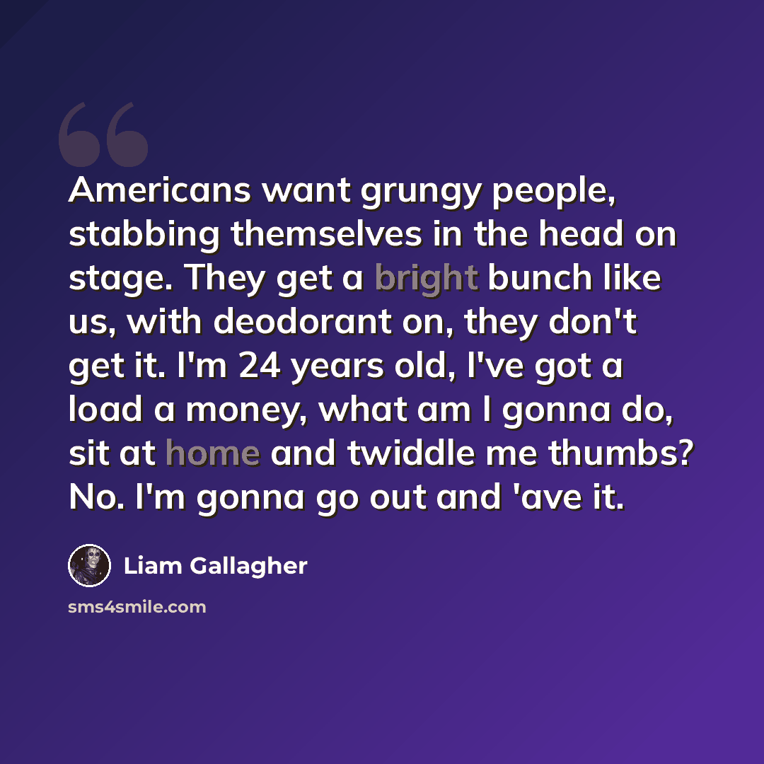 “Americans want grungy people, stabbing themselves in the head on stage. They get a bright bunch like us, with deodorant on, they don't get it. I'm 24 years old, I've got a load a money, what am I gonna do, sit at home and twiddle me thumbs? No. I'm gonna go out and 'ave it.” quote by Liam Gallagher