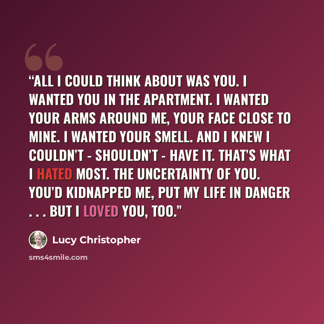 “All I could think about was you. I wanted you in the apartment. I wanted your arms around me, your face close to mine. I wanted your smell. And I knew I couldn’t - shouldn’t - have it. That’s what I hated most. The uncertainty of you. You’d kidnapped me, put my life in danger . . . but I loved…” quote by Lucy Christopher