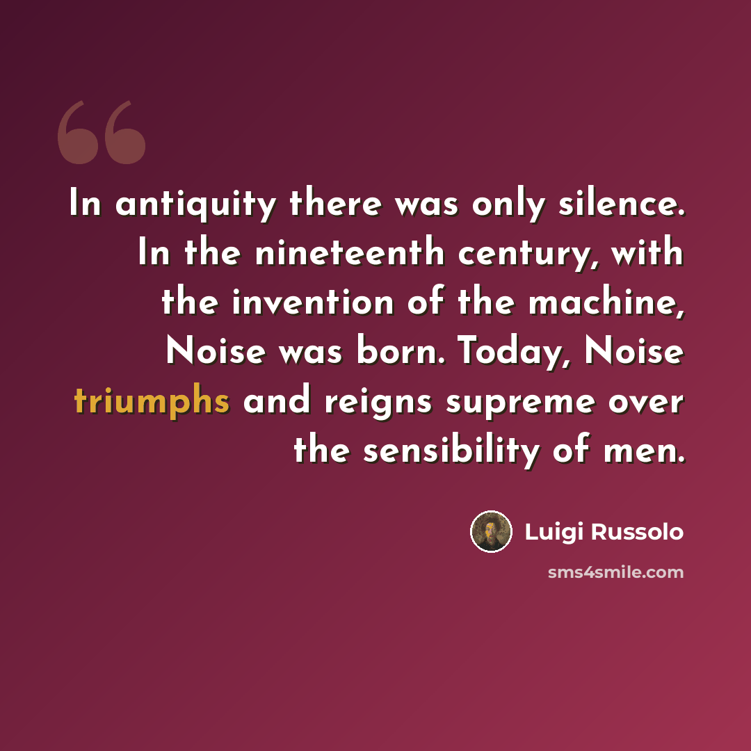 “In antiquity there was only silence. In the nineteenth century, with the invention of the machine, Noise was born. Today, Noise triumphs and reigns supreme over the sensibility of men.” quote by Luigi Russolo