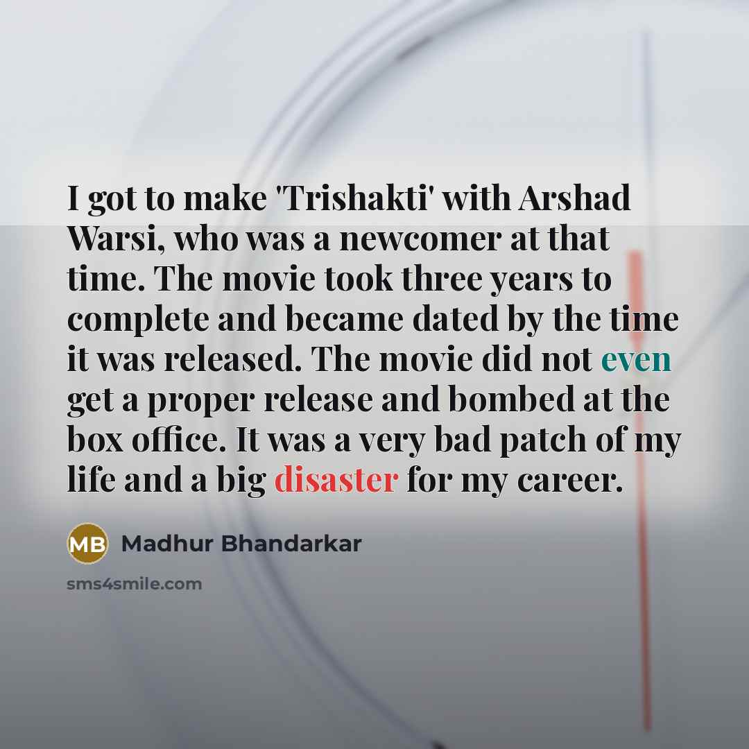“I got to make 'Trishakti' with Arshad Warsi, who was a newcomer at that time. The movie took three years to complete and became dated by the time it was released. The movie did not even get a proper release and bombed at the box office. It was a very bad patch of my life and a big disaster for my…” quote by Madhur Bhandarkar
