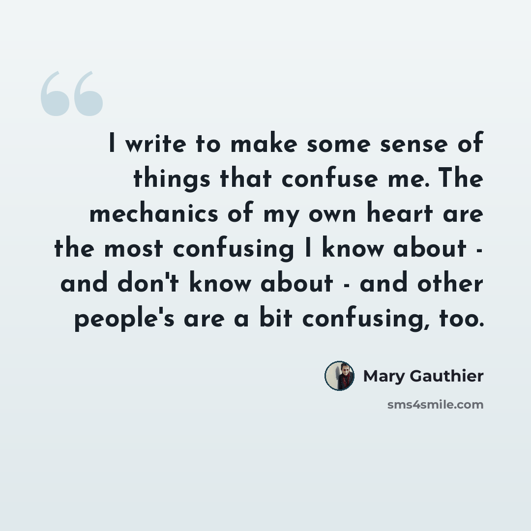 “I write to make some sense of things that confuse me. The mechanics of my own heart are the most confusing I know about - and don't know about - and other people's are a bit confusing, too.” quote by Mary Gauthier