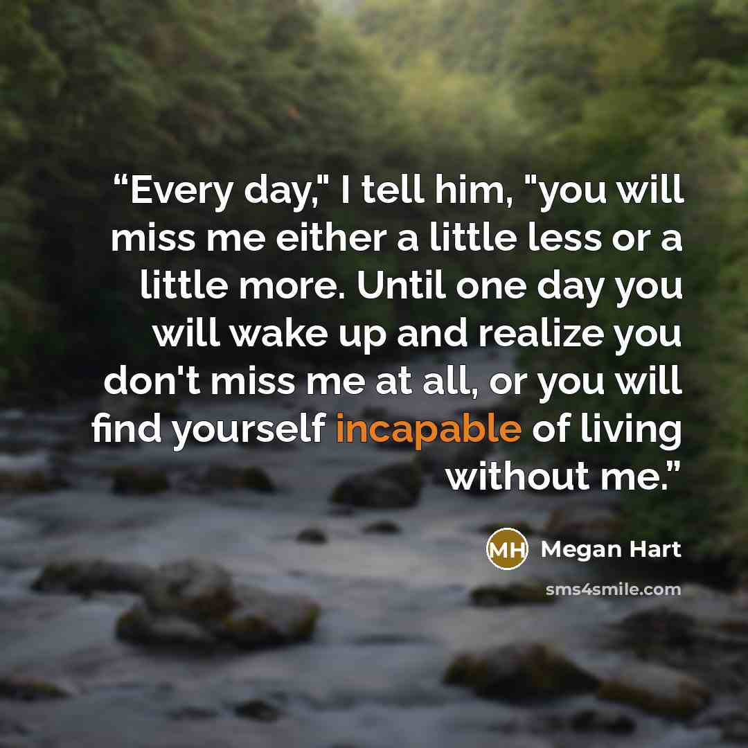 “Every day," I tell him, "you will miss me either a little less or a little more. Until one day you will wake up and realize you don't miss me at all, or you will find yourself incapable of living without me.” quote by Megan Hart