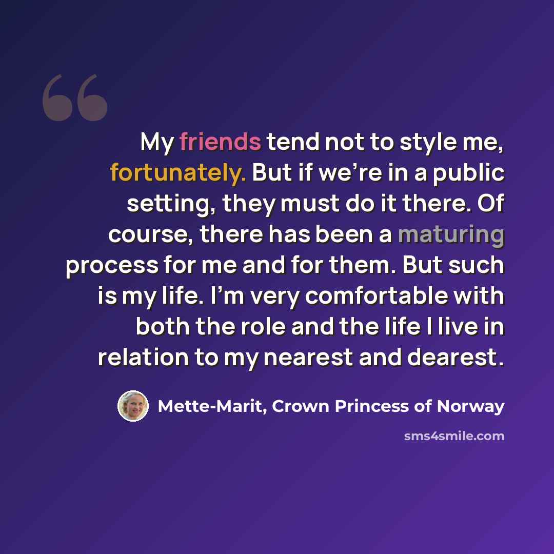 “My friends tend not to style me, fortunately. But if we're in a public setting, they must do it there. Of course, there has been a maturing process for me and for them. But such is my life. I'm very comfortable with both the role and the life I live in relation to my nearest and dearest.” quote by Mette-Marit, Crown Princess of Norway