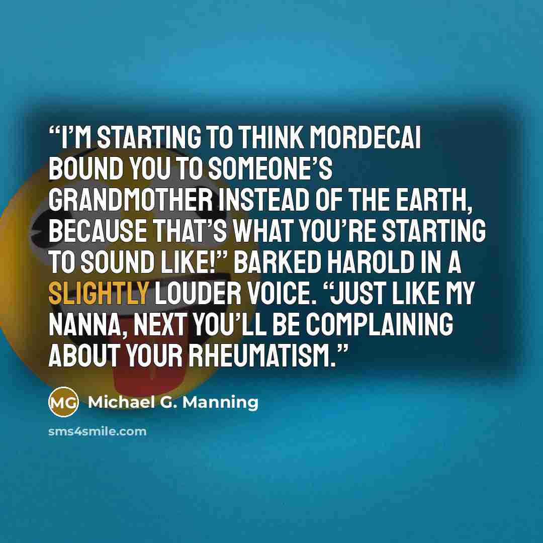 “I’m starting to think Mordecai bound you to someone’s grandmother instead of the earth, because that’s what you’re starting to sound like!” barked Harold in a slightly louder voice. “Just like my Nanna, next you’ll be complaining about your rheumatism.” quote by Michael G. Manning