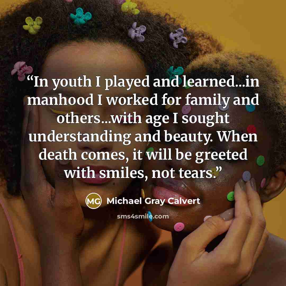 “In youth I played and learned...in manhood I worked for family and others...with age I sought understanding and beauty. When death comes, it will be greeted with smiles, not tears.” quote by Michael Gray Calvert
