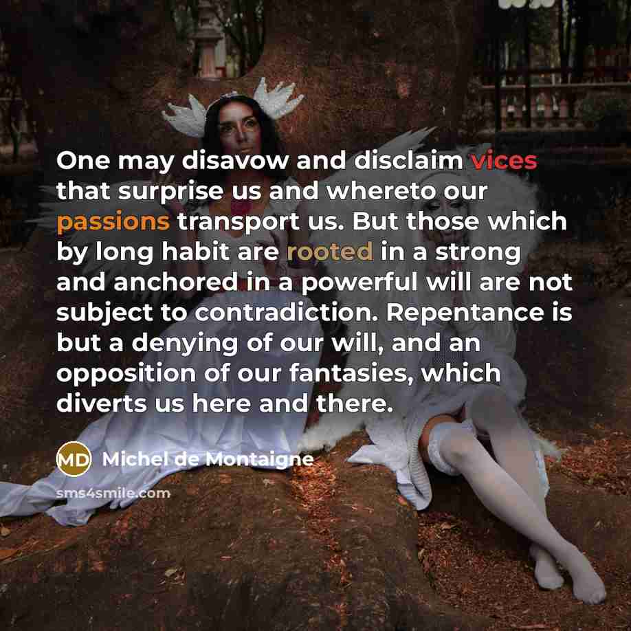 “One may disavow and disclaim vices that surprise us and whereto our passions transport us. But those which by long habit are rooted in a strong and anchored in a powerful will are not subject to contradiction. Repentance is but a denying of our will, and an opposition of our fantasies, which…” quote by Michel de Montaigne