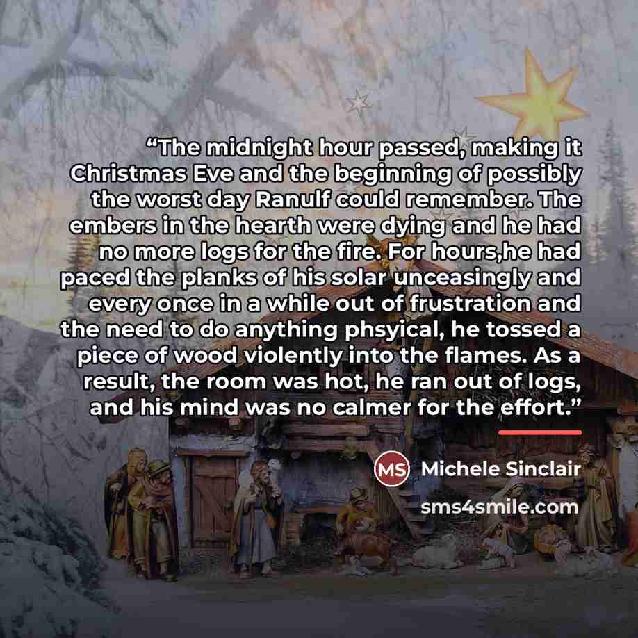 “The midnight hour passed, making it Christmas Eve and the beginning of possibly the worst day Ranulf could remember. The embers in the hearth were dying and he had no more logs for the fire. For hours,he had paced the planks of his solar unceasingly and every once in a while out of frustration and…” quote by Michele Sinclair